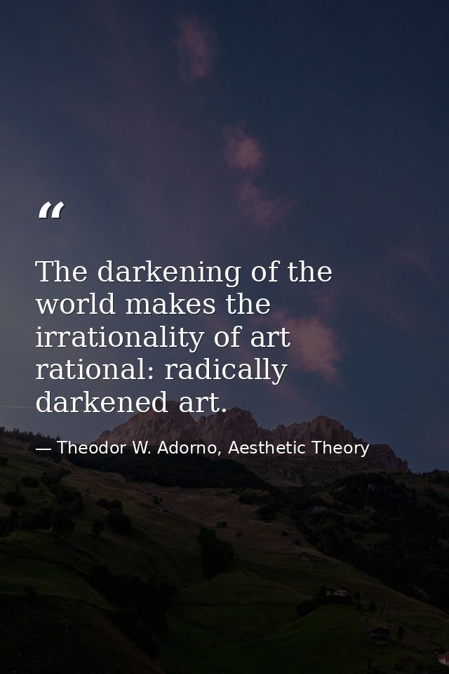 The darkening of the world makes the irrationality of art rational: radically darkened art. — Theodor W. Adorno, Aesthetic Theory