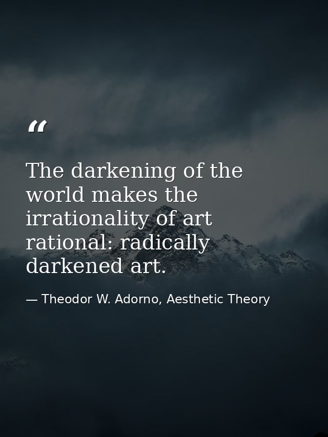 The darkening of the world makes the irrationality of art rational: radically darkened art. — Theodor W. Adorno, Aesthetic Theory