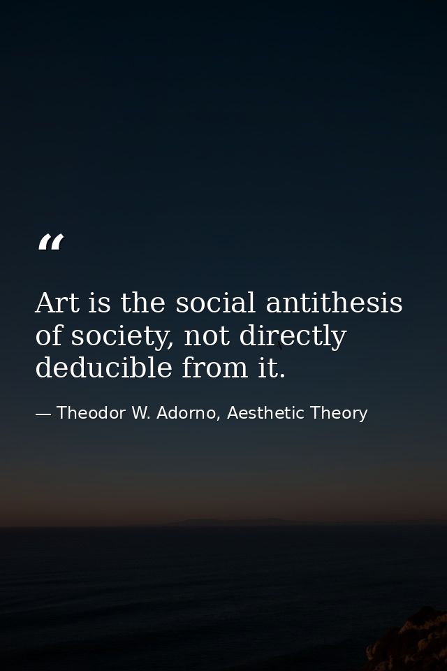 Art is the social antithesis of society, not directly deducible from it. — Theodor W. Adorno, Aesthetic Theory