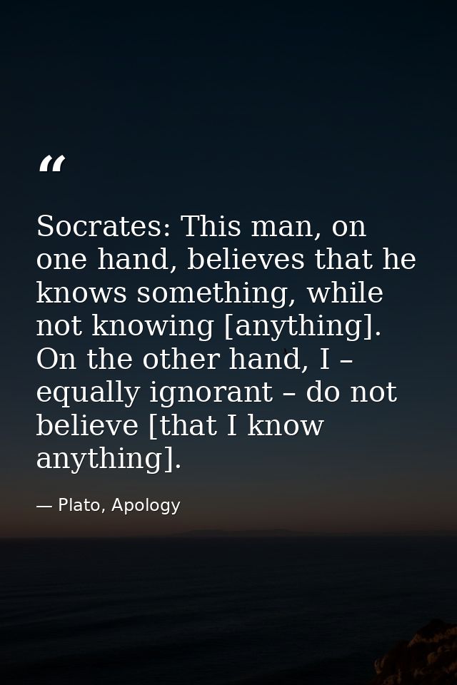 Socrates: This man, on one hand, believes that he knows something, while not knowing [anything]. On the other hand, I –  — Plato, Apology