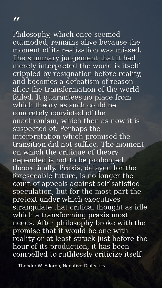 Philosophy, which once seemed outmoded, remains alive because the moment of its realization was missed. The summary judg — Theodor W. Adorno, Negative Dialectics