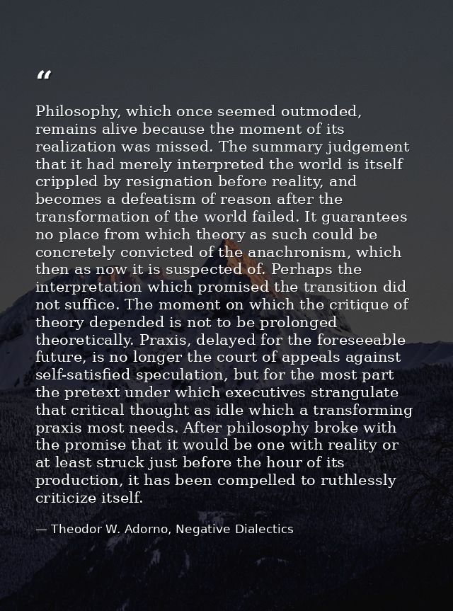 Philosophy, which once seemed outmoded, remains alive because the moment of its realization was missed. The summary judg — Theodor W. Adorno, Negative Dialectics