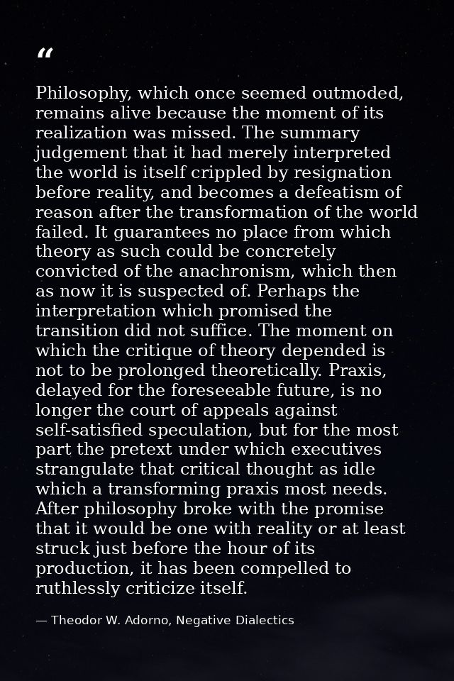 Philosophy, which once seemed outmoded, remains alive because the moment of its realization was missed. The summary judg — Theodor W. Adorno, Negative Dialectics
