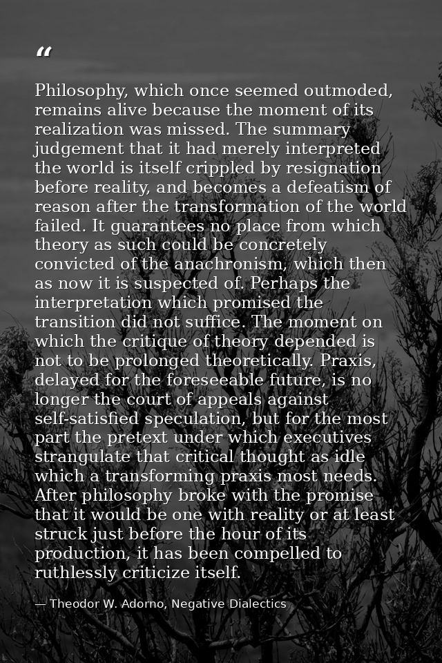 Philosophy, which once seemed outmoded, remains alive because the moment of its realization was missed. The summary judg — Theodor W. Adorno, Negative Dialectics