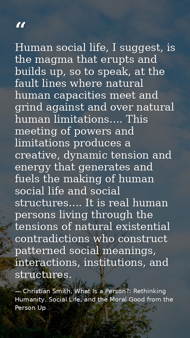 Human social life, I suggest, is the magma that erupts and builds up, so to speak, at the fault lines where natural huma — Christian Smith, What Is a Person?: Rethinking Humanity, Social Life, and the Moral Good from the Person Up