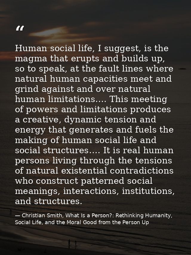 Human social life, I suggest, is the magma that erupts and builds up, so to speak, at the fault lines where natural huma — Christian Smith, What Is a Person?: Rethinking Humanity, Social Life, and the Moral Good from the Person Up