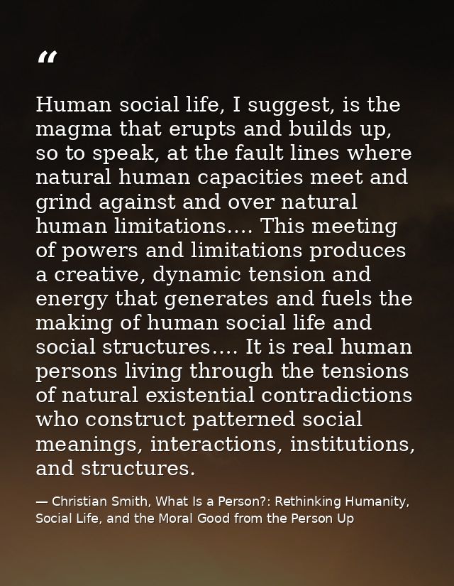 Human social life, I suggest, is the magma that erupts and builds up, so to speak, at the fault lines where natural huma — Christian Smith, What Is a Person?: Rethinking Humanity, Social Life, and the Moral Good from the Person Up