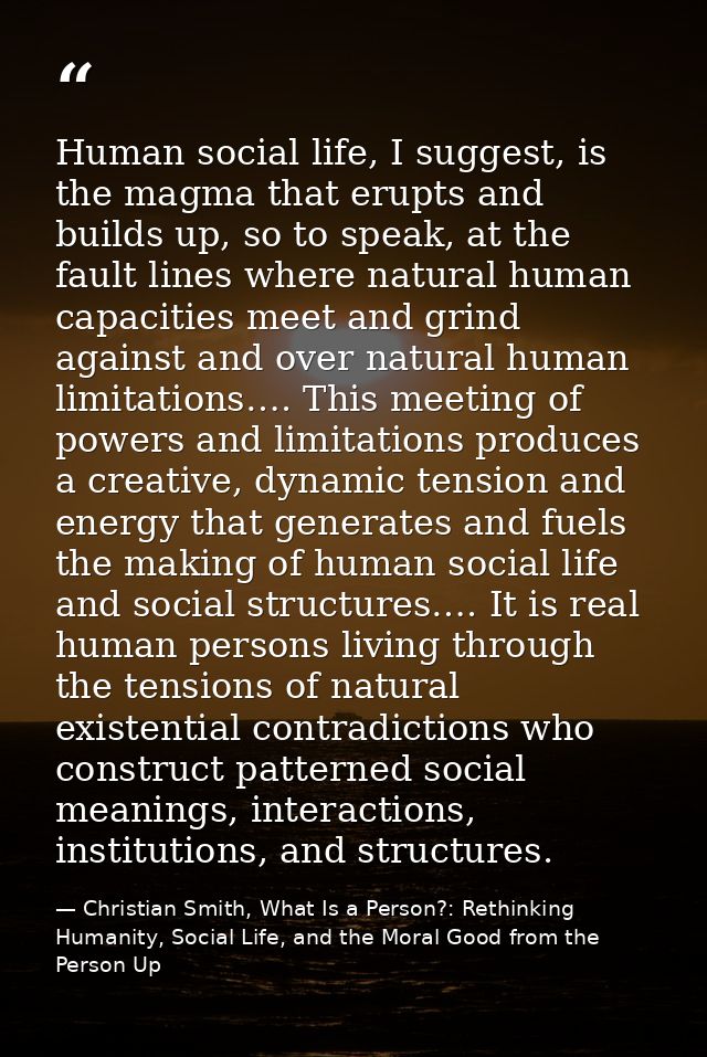 Human social life, I suggest, is the magma that erupts and builds up, so to speak, at the fault lines where natural huma — Christian Smith, What Is a Person?: Rethinking Humanity, Social Life, and the Moral Good from the Person Up