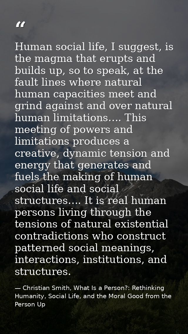Human social life, I suggest, is the magma that erupts and builds up, so to speak, at the fault lines where natural huma — Christian Smith, What Is a Person?: Rethinking Humanity, Social Life, and the Moral Good from the Person Up