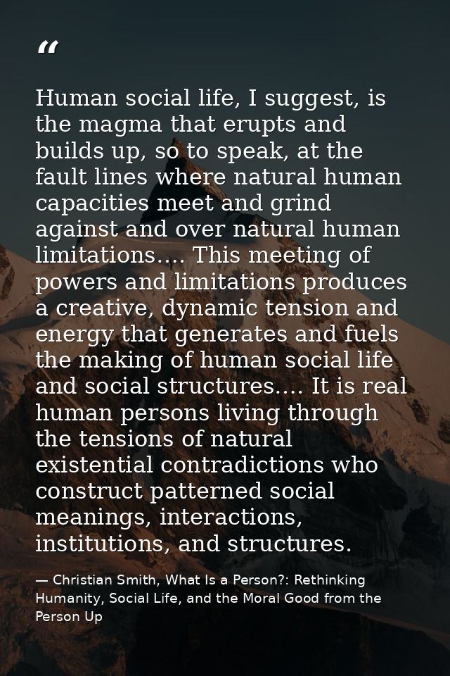 Human social life, I suggest, is the magma that erupts and builds up, so to speak, at the fault lines where natural huma — Christian Smith, What Is a Person?: Rethinking Humanity, Social Life, and the Moral Good from the Person Up