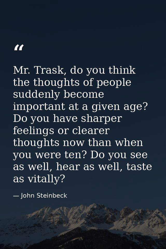Mr. Trask, do you think the thoughts of people suddenly become important at a given age? Do you have sharper feelings or — John Steinbeck