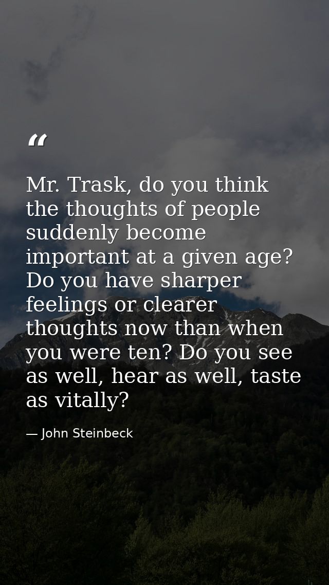 Mr. Trask, do you think the thoughts of people suddenly become important at a given age? Do you have sharper feelings or — John Steinbeck