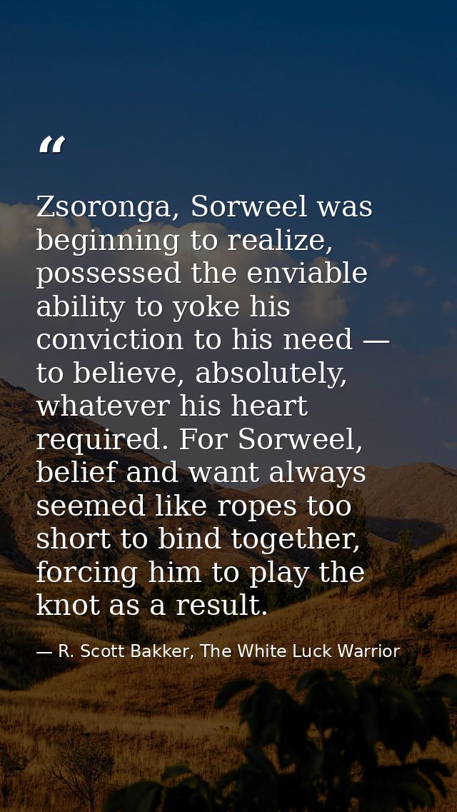Zsoronga, Sorweel was beginning to realize, possessed the enviable ability to yoke his conviction to his need — to belie — R. Scott Bakker, The White Luck Warrior