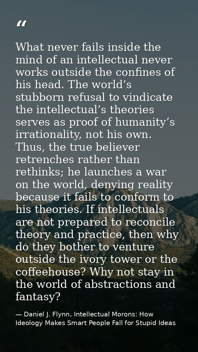What never fails inside the mind of an intellectual never works outside the confines of his head. The world’s stubborn r — Daniel J. Flynn, Intellectual Morons: How Ideology Makes Smart People Fall for Stupid Ideas