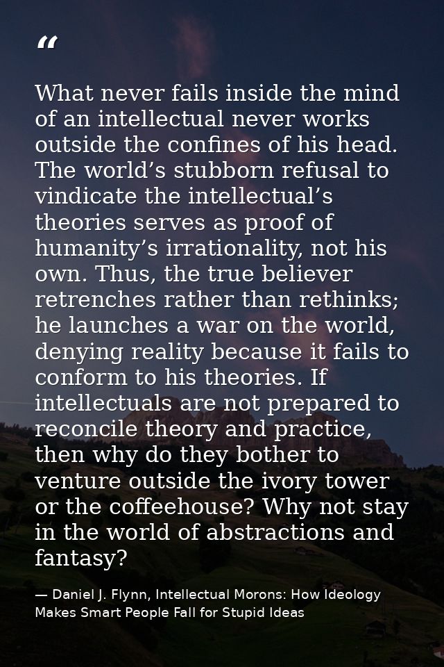 What never fails inside the mind of an intellectual never works outside the confines of his head. The world’s stubborn r — Daniel J. Flynn, Intellectual Morons: How Ideology Makes Smart People Fall for Stupid Ideas