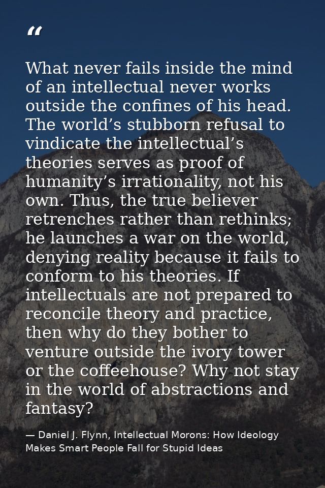 What never fails inside the mind of an intellectual never works outside the confines of his head. The world’s stubborn r — Daniel J. Flynn, Intellectual Morons: How Ideology Makes Smart People Fall for Stupid Ideas