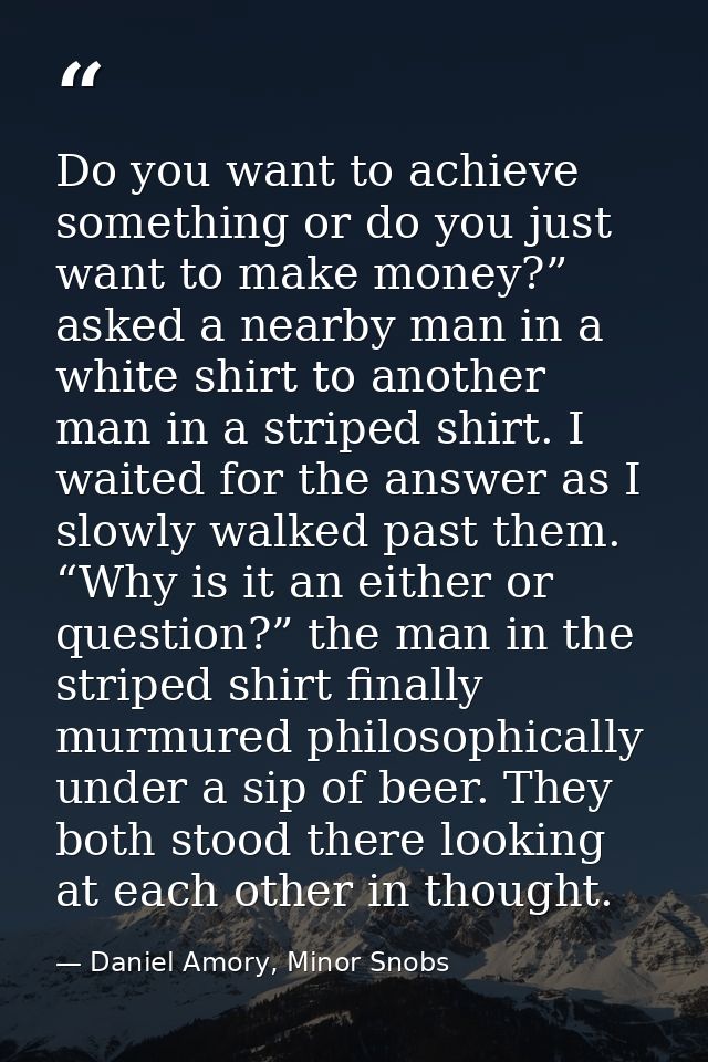 Do you want to achieve something or do you just want to make money?” asked a nearby man in a white shirt to another man  — Daniel Amory, Minor Snobs