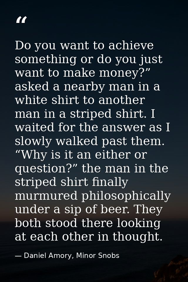 Do you want to achieve something or do you just want to make money?” asked a nearby man in a white shirt to another man  — Daniel Amory, Minor Snobs