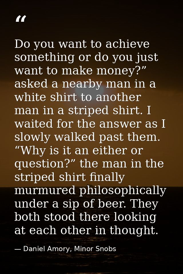 Do you want to achieve something or do you just want to make money?” asked a nearby man in a white shirt to another man  — Daniel Amory, Minor Snobs