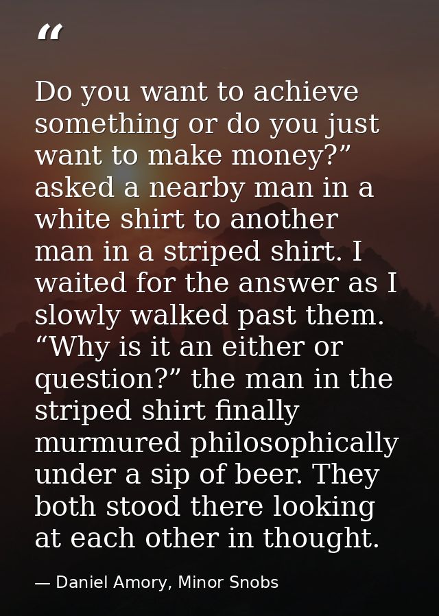 Do you want to achieve something or do you just want to make money?” asked a nearby man in a white shirt to another man  — Daniel Amory, Minor Snobs