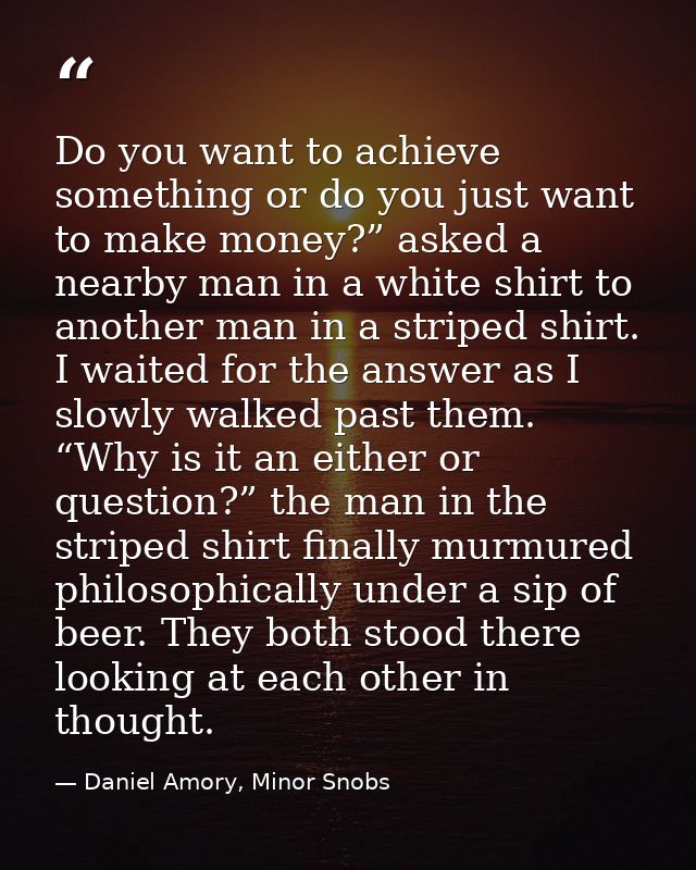 Do you want to achieve something or do you just want to make money?” asked a nearby man in a white shirt to another man  — Daniel Amory, Minor Snobs