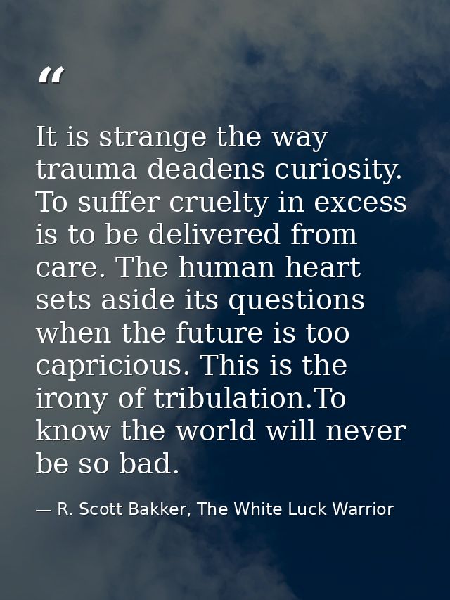 It is strange the way trauma deadens curiosity. To suffer cruelty in excess is to be delivered from care. The human hear — R. Scott Bakker, The White Luck Warrior