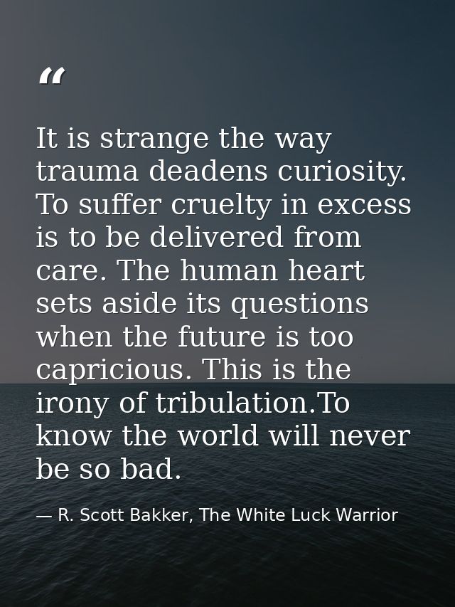 It is strange the way trauma deadens curiosity. To suffer cruelty in excess is to be delivered from care. The human hear — R. Scott Bakker, The White Luck Warrior