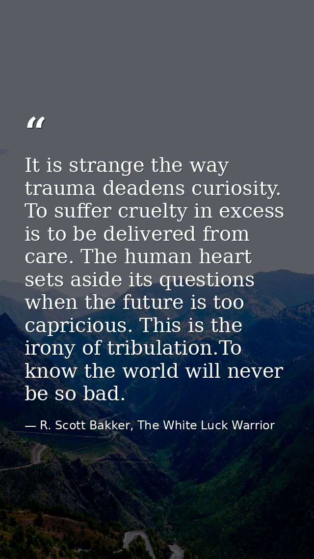 It is strange the way trauma deadens curiosity. To suffer cruelty in excess is to be delivered from care. The human hear — R. Scott Bakker, The White Luck Warrior