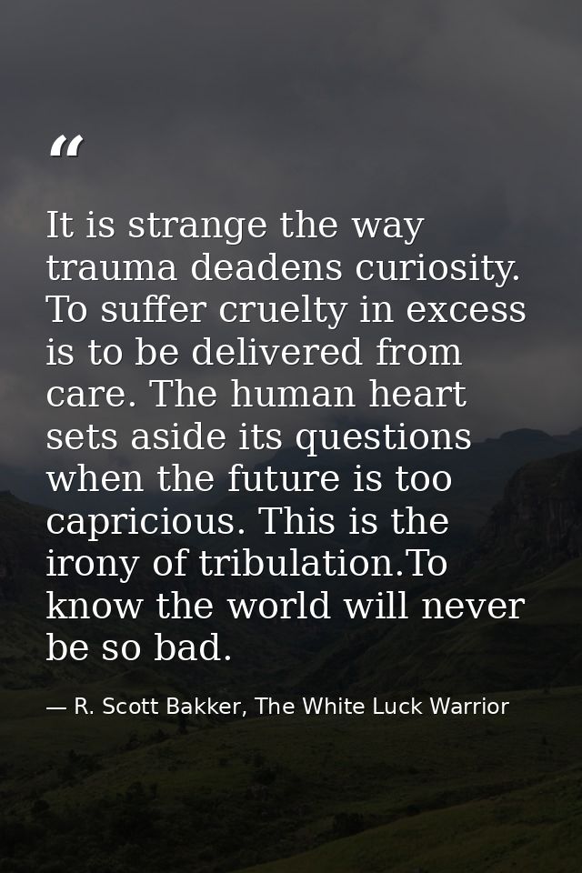 It is strange the way trauma deadens curiosity. To suffer cruelty in excess is to be delivered from care. The human hear — R. Scott Bakker, The White Luck Warrior
