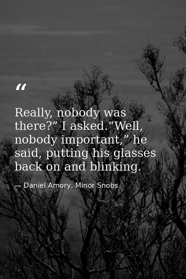 Really, nobody was there?” I asked.“Well, nobody important,” he said, putting his glasses back on and blinking. — Daniel Amory, Minor Snobs
