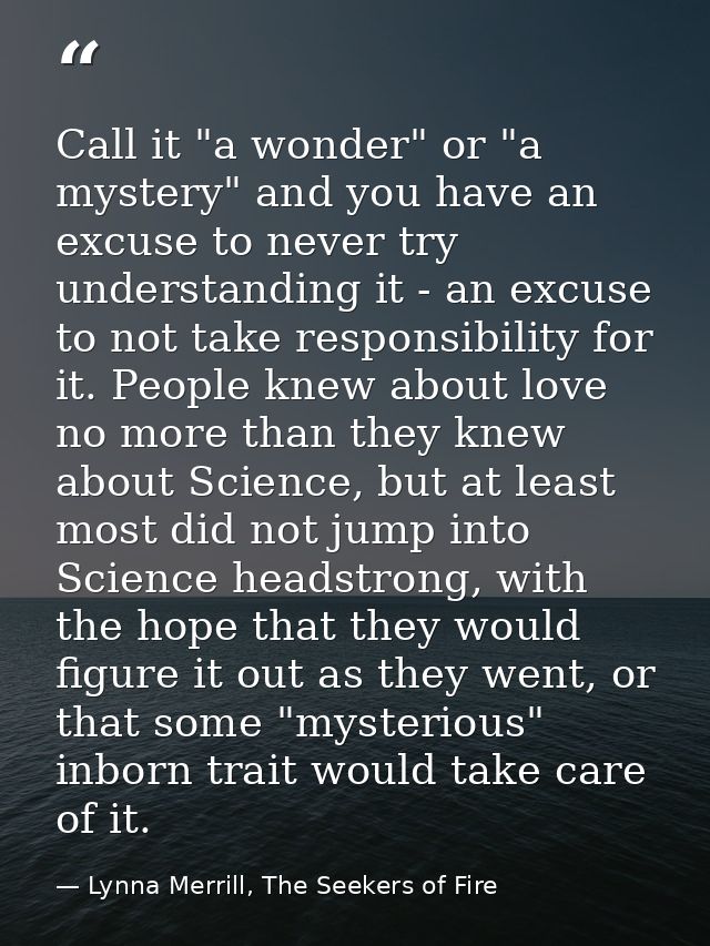 Call it "a wonder" or "a mystery" and you have an excuse to never try understanding it - an excuse to not take responsib — Lynna Merrill, The Seekers of Fire