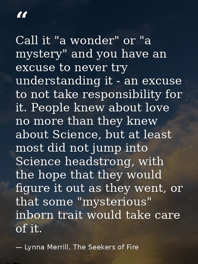 Call it "a wonder" or "a mystery" and you have an excuse to never try understanding it - an excuse to not take responsib — Lynna Merrill, The Seekers of Fire