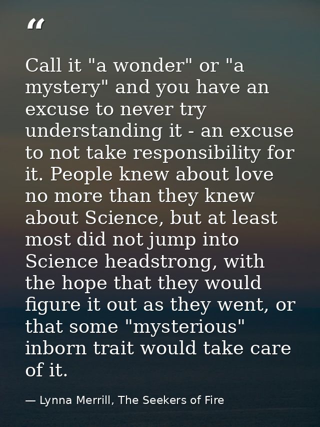Call it "a wonder" or "a mystery" and you have an excuse to never try understanding it - an excuse to not take responsib — Lynna Merrill, The Seekers of Fire