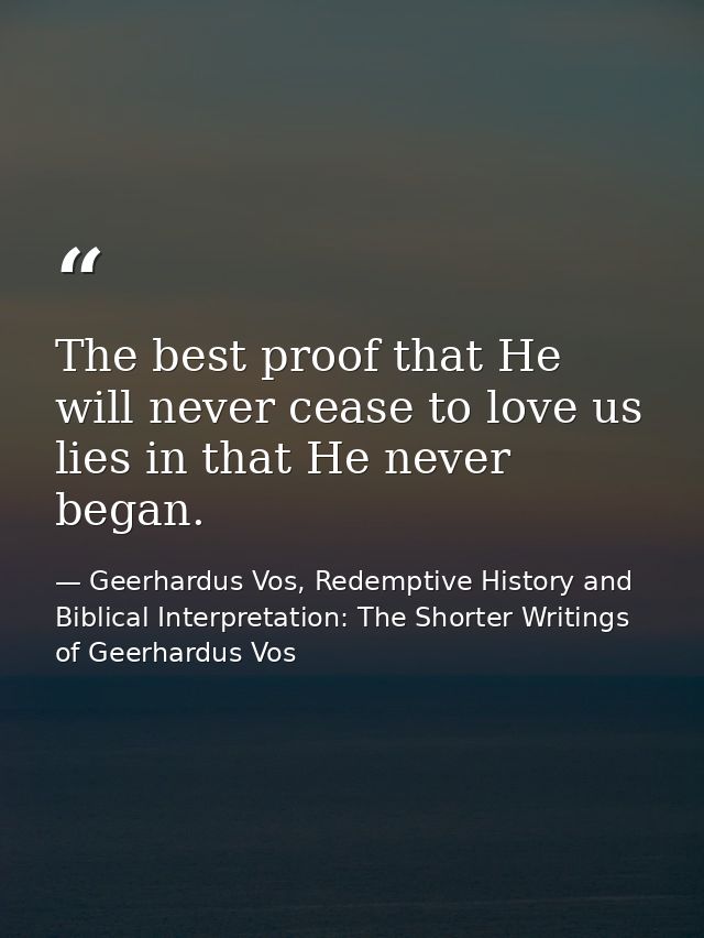 The best proof that He will never cease to love us lies in that He never began. — Geerhardus Vos, Redemptive History and Biblical Interpretation: The Shorter Writings of Geerhardus Vos