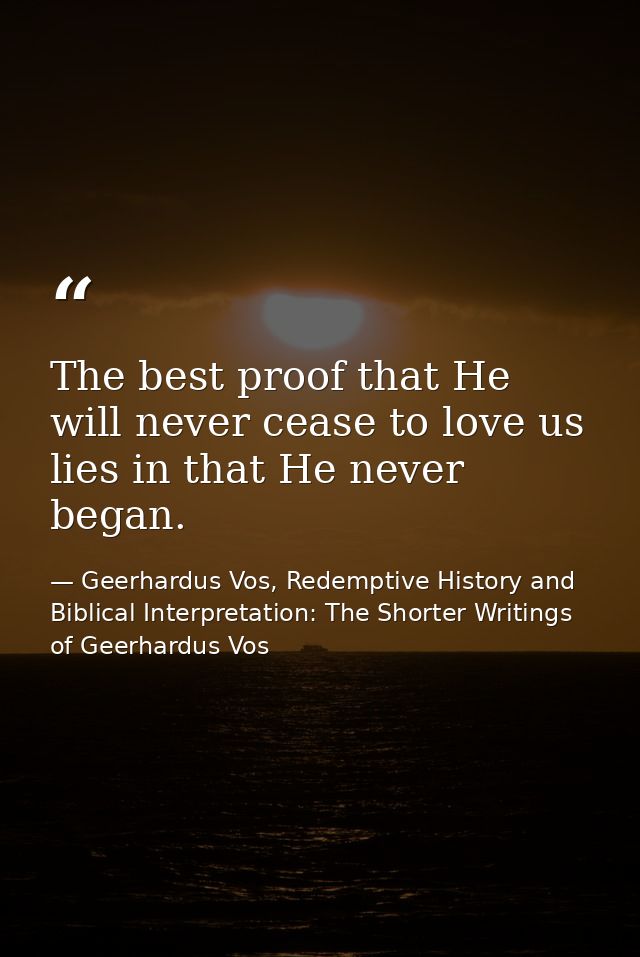 The best proof that He will never cease to love us lies in that He never began. — Geerhardus Vos, Redemptive History and Biblical Interpretation: The Shorter Writings of Geerhardus Vos