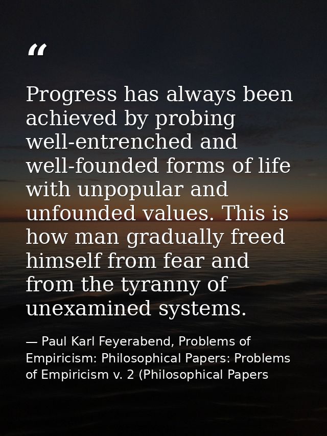 Progress has always been achieved by probing well-entrenched and well-founded forms of life with unpopular and unfounded — Paul Karl Feyerabend, Problems of Empiricism: Philosophical Papers: Problems of Empiricism v. 2 (Philosophical Papers