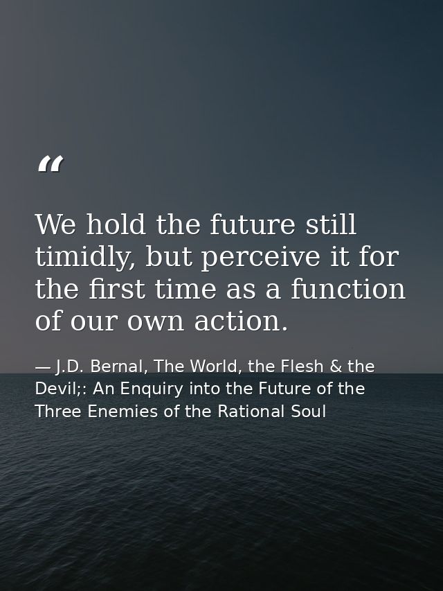 We hold the future still timidly, but perceive it for the first time as a function of our own action. — J.D. Bernal, The World, the Flesh & the Devil;: An Enquiry into the Future of the Three Enemies of the Rational Soul
