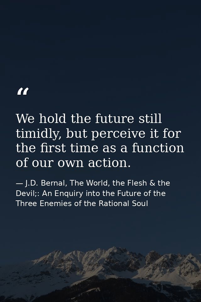 We hold the future still timidly, but perceive it for the first time as a function of our own action. — J.D. Bernal, The World, the Flesh & the Devil;: An Enquiry into the Future of the Three Enemies of the Rational Soul