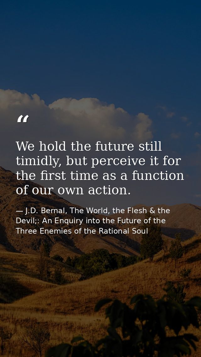 We hold the future still timidly, but perceive it for the first time as a function of our own action. — J.D. Bernal, The World, the Flesh & the Devil;: An Enquiry into the Future of the Three Enemies of the Rational Soul