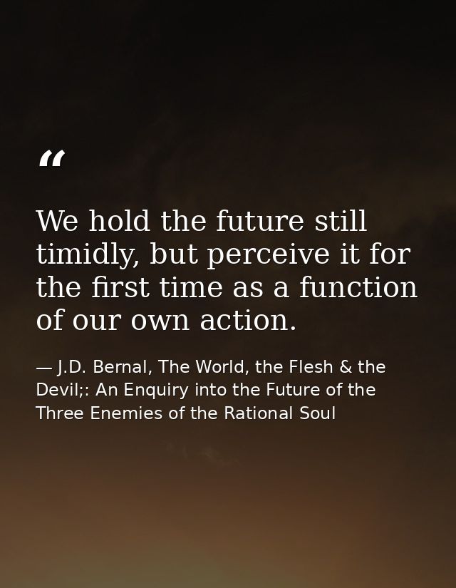 We hold the future still timidly, but perceive it for the first time as a function of our own action. — J.D. Bernal, The World, the Flesh & the Devil;: An Enquiry into the Future of the Three Enemies of the Rational Soul