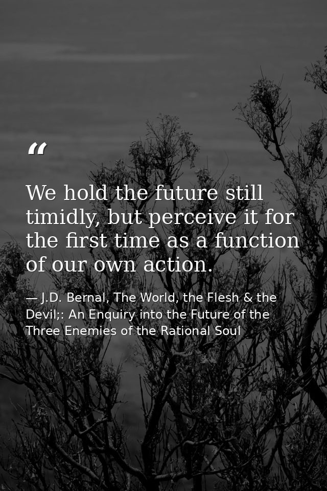 We hold the future still timidly, but perceive it for the first time as a function of our own action. — J.D. Bernal, The World, the Flesh & the Devil;: An Enquiry into the Future of the Three Enemies of the Rational Soul
