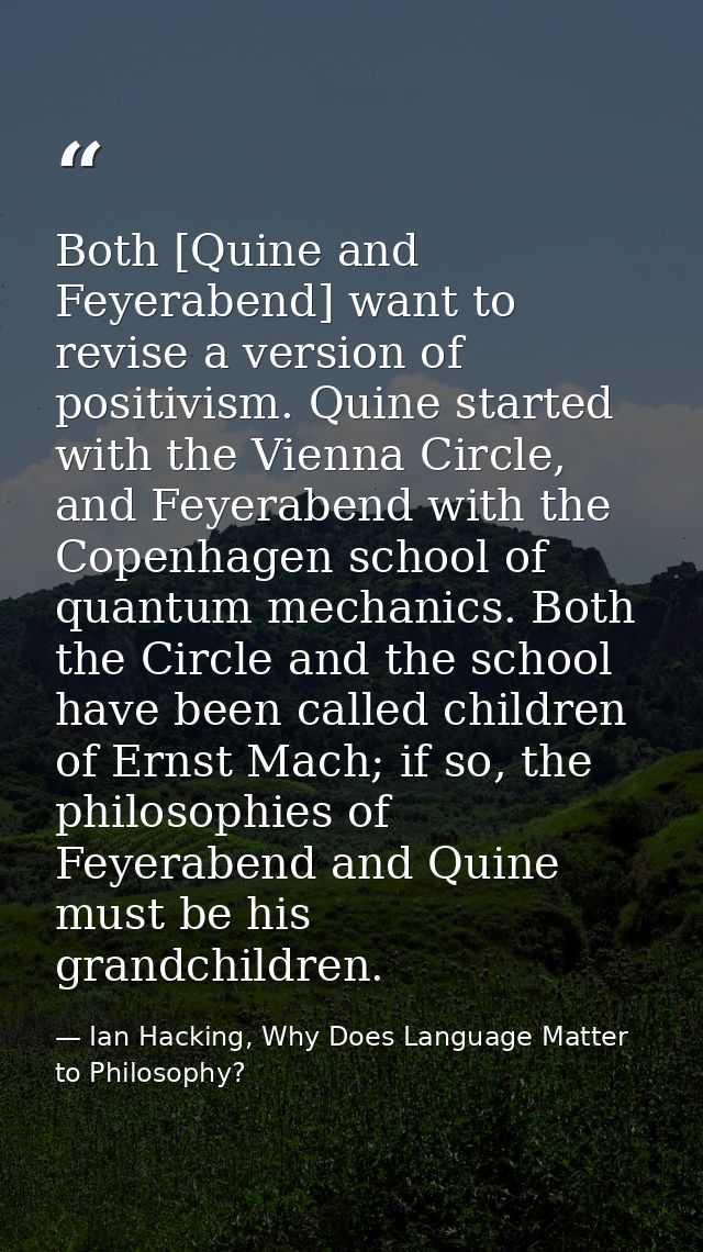 Both [Quine and Feyerabend] want to revise a version of positivism. Quine started with the Vienna Circle, and Feyerabend — Ian Hacking, Why Does Language Matter to Philosophy?