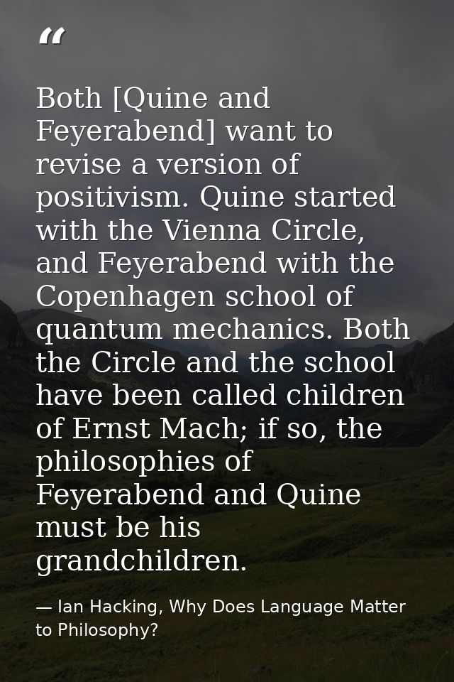 Both [Quine and Feyerabend] want to revise a version of positivism. Quine started with the Vienna Circle, and Feyerabend — Ian Hacking, Why Does Language Matter to Philosophy?