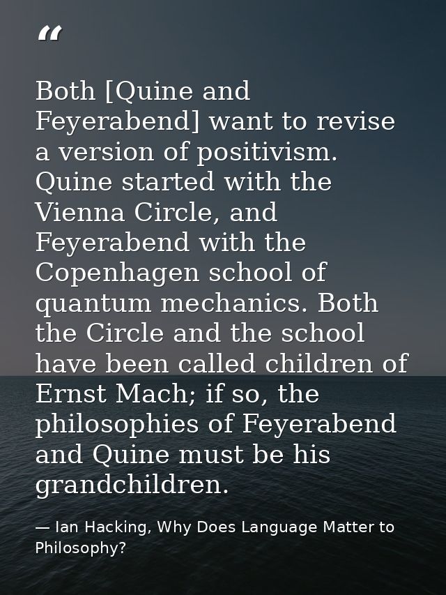 Both [Quine and Feyerabend] want to revise a version of positivism. Quine started with the Vienna Circle, and Feyerabend — Ian Hacking, Why Does Language Matter to Philosophy?