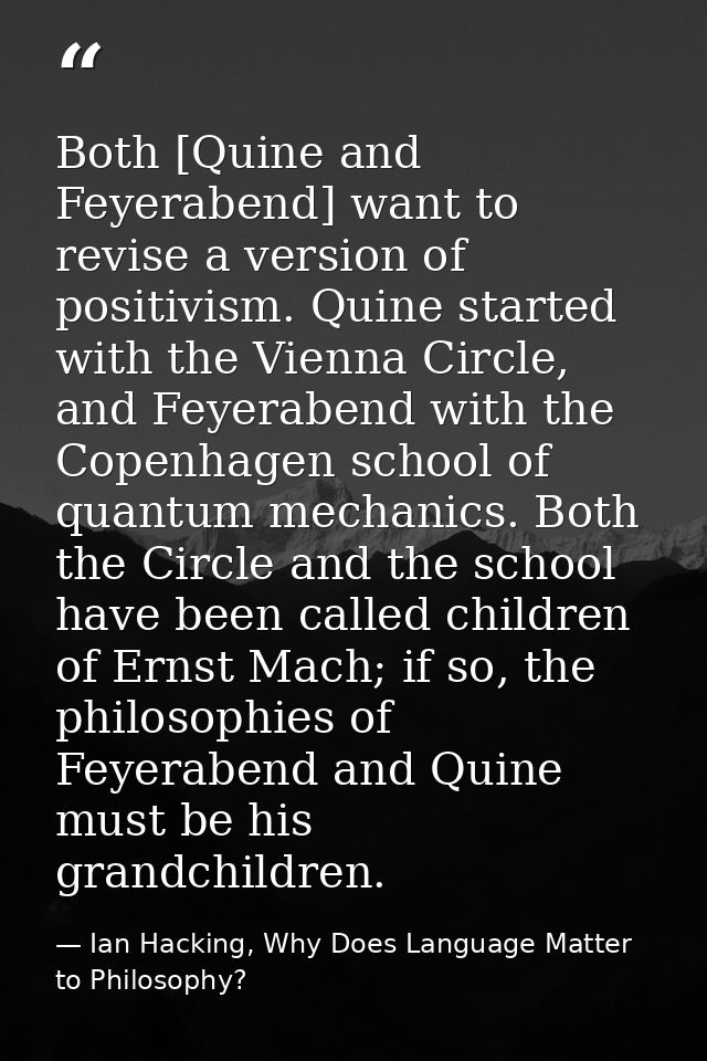Both [Quine and Feyerabend] want to revise a version of positivism. Quine started with the Vienna Circle, and Feyerabend — Ian Hacking, Why Does Language Matter to Philosophy?