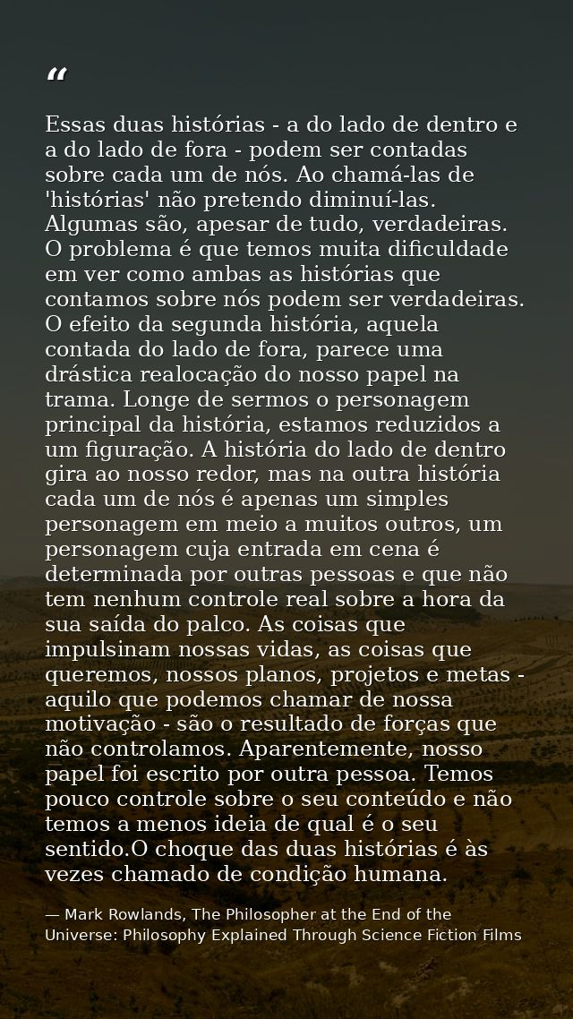 Essas duas histórias - a do lado de dentro e a do lado de fora - podem ser contadas sobre cada um de nós. Ao chamá-las d — Mark Rowlands, The Philosopher at the End of the Universe: Philosophy Explained Through Science Fiction Films