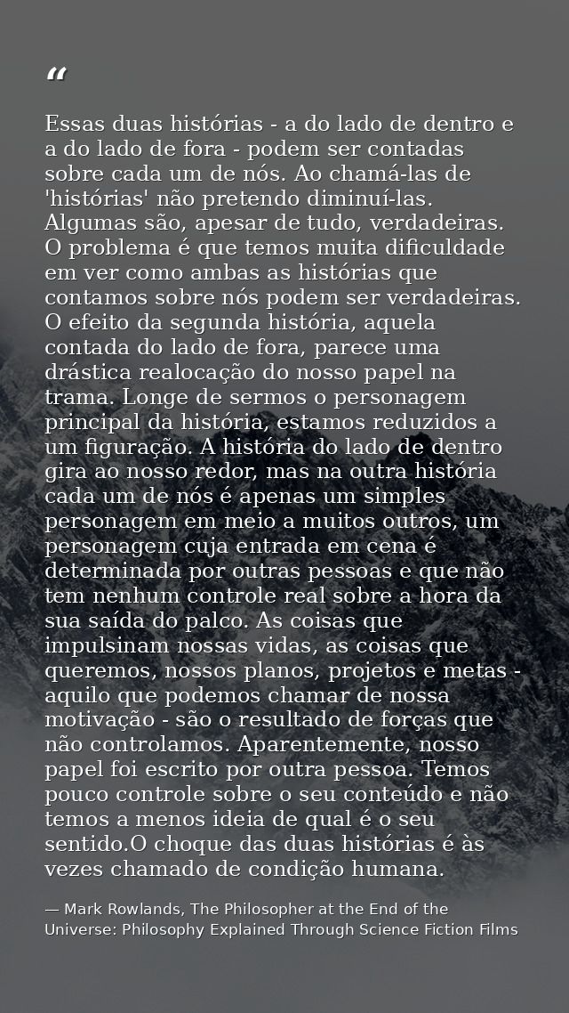 Essas duas histórias - a do lado de dentro e a do lado de fora - podem ser contadas sobre cada um de nós. Ao chamá-las d — Mark Rowlands, The Philosopher at the End of the Universe: Philosophy Explained Through Science Fiction Films