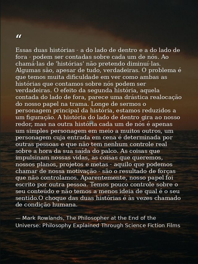 Essas duas histórias - a do lado de dentro e a do lado de fora - podem ser contadas sobre cada um de nós. Ao chamá-las d — Mark Rowlands, The Philosopher at the End of the Universe: Philosophy Explained Through Science Fiction Films