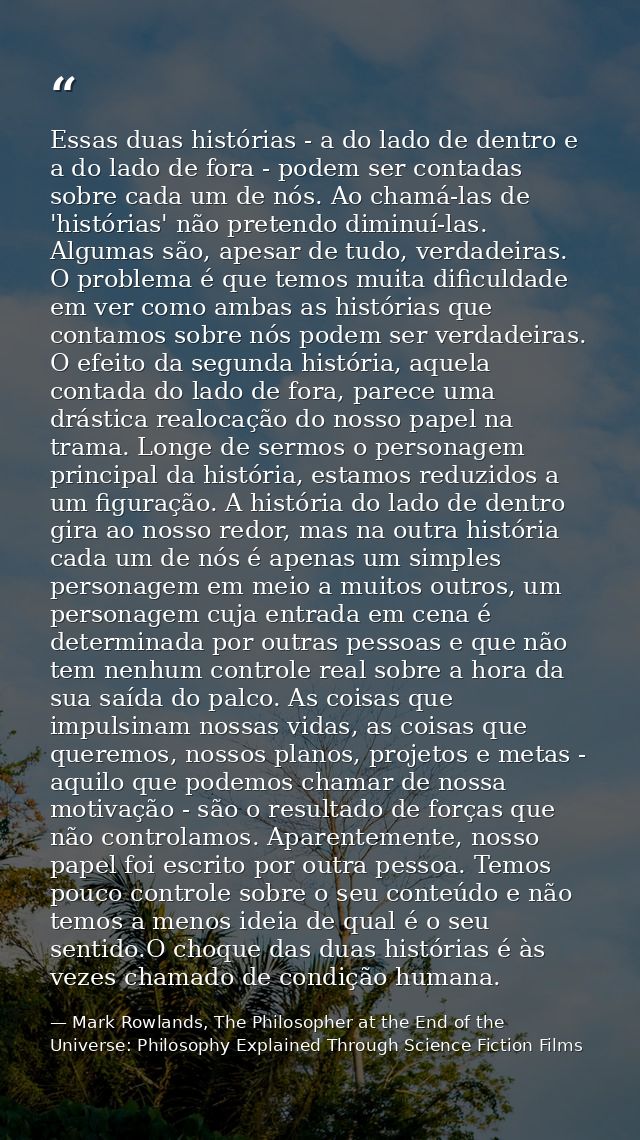 Essas duas histórias - a do lado de dentro e a do lado de fora - podem ser contadas sobre cada um de nós. Ao chamá-las d — Mark Rowlands, The Philosopher at the End of the Universe: Philosophy Explained Through Science Fiction Films
