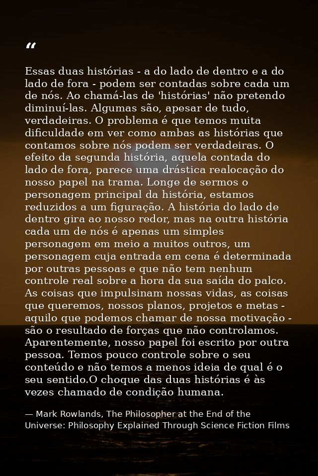 Essas duas histórias - a do lado de dentro e a do lado de fora - podem ser contadas sobre cada um de nós. Ao chamá-las d — Mark Rowlands, The Philosopher at the End of the Universe: Philosophy Explained Through Science Fiction Films